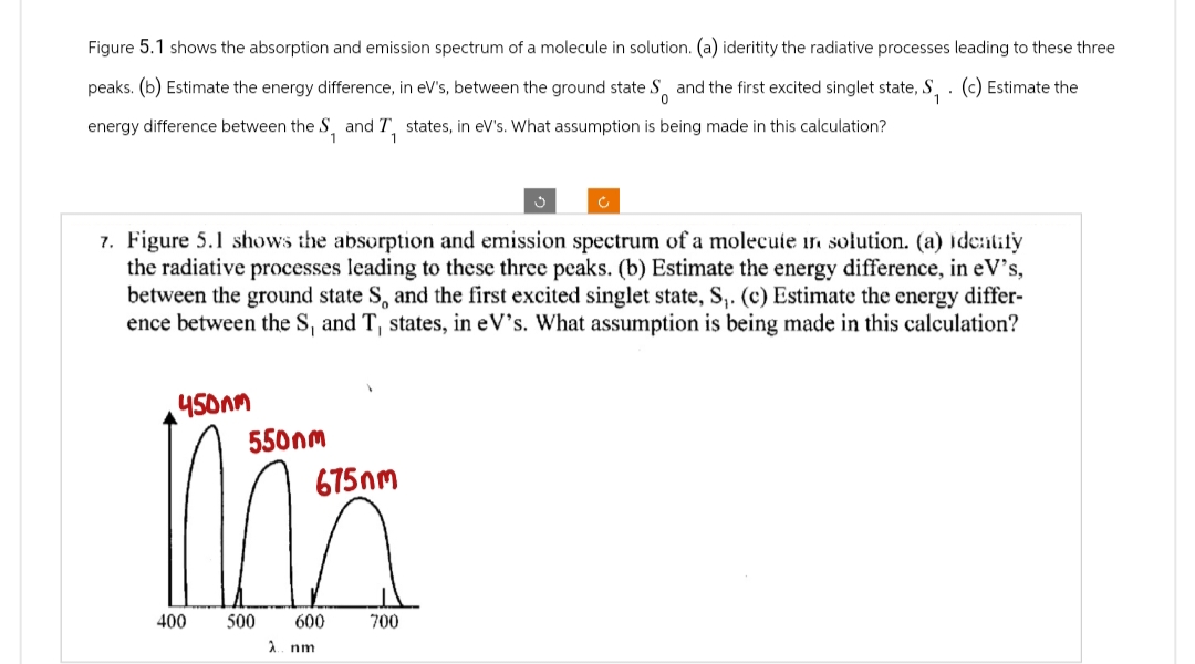 Figure 5.1 shows the absorption and emission spectrum of a molecule in solution. (a) ideritity the radiative processes leading to these three
peaks. (b) Estimate the energy difference, in eV's, between the ground state S and the first excited singlet state, S, . (c) Estimate the
energy difference between the S, and I, states, in eV's. What assumption is being made in this calculation?
?
7. Figure 5.1 shows the absorption and emission spectrum of a molecule in solution. (a) identify
the radiative processes leading to these three peaks. (b) Estimate the energy difference, in eV's,
between the ground state S. and the first excited singlet state, S₁. (c) Estimate the energy differ-
ence between the S, and T, states, in eV's. What assumption is being made in this calculation?
450nm
550nm
675nm
400
600
700
500
2. nm