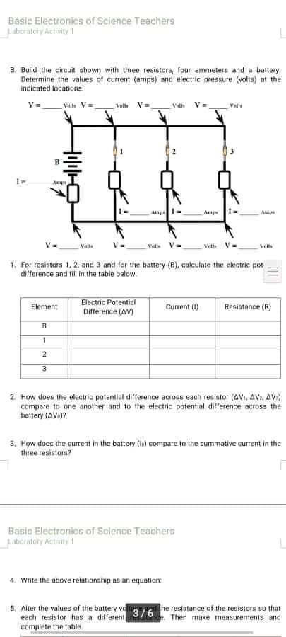 Basic Electronics of Science Teachers
Luboratory Activity 1
B. Build the circuit shown with three resistors, four ammeters and a battery.
Determine the values of current (amps) and electric pressure (volts) at the
indicated locations.
V=
Valte V=
Vult
V=
Vil
V=
Valle
Ainpe
Amp
Amp
Valle
Velle V=
Vate
Volts
1, For resistars 1, 2, and 3 and for the battery (B), calculate the electric pot
difference and fill in the table below.
Electric Potential
Difference (AV)
Element
Current (1)
Resiatance (R)
B
3.
2. How does the electric potential difference across each resistor (AVI, AV. AV.)
compare to one another and to the electric potential difference across the
battery (AV.)?
3. How does the current in the battery (l) compare to the summative current in the
three resistors?
Basic Electronics of Sclence Teachers
Labioratory Activity
4. Write the above reiationahip as an equatian:
5. Alter the values of the battery valtoge he resistance of the resistors so that
each resistor has a different
complete the table.
3/6
. Then make measurements and
