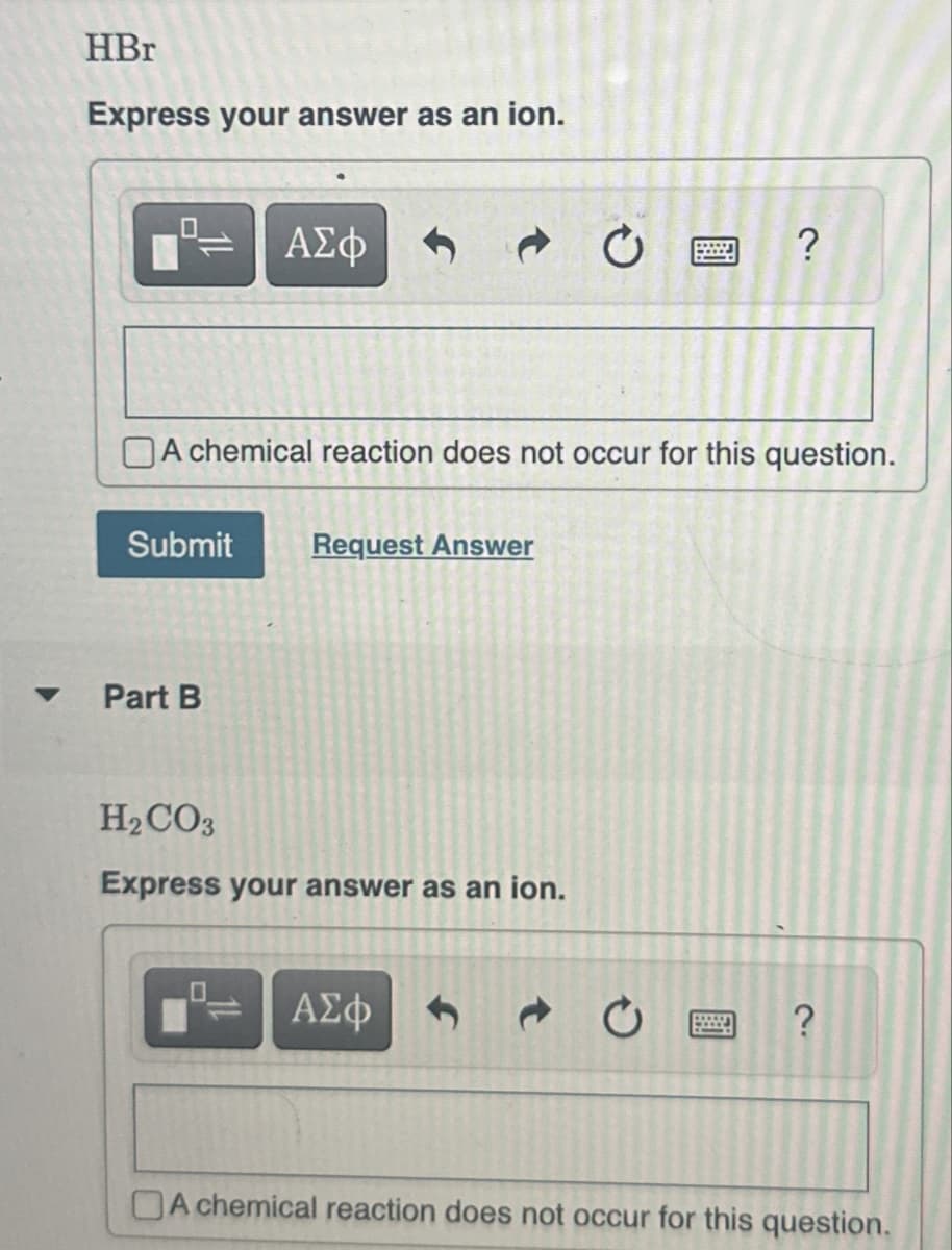 HBr
Express your answer as an ion.
ΑΣΦ
20
?
A chemical reaction does not occur for this question.
Submit
Request Answer
Part B
H2CO3
Express your answer as an ion.
ΑΣΦ
PERSON
?
A chemical reaction does not occur for this question.