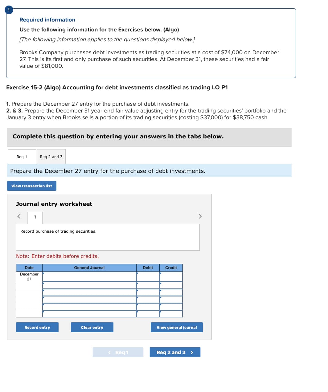 Required information
Use the following information for the Exercises below. (Algo)
[The following information applies to the questions displayed below.]
Brooks Company purchases debt investments as trading securities at a cost of $74,000 on December
27. This is its first and only purchase of such securities. At December 31, these securities had a fair
value of $81,000.
Exercise 15-2 (Algo) Accounting for debt investments classified as trading LO P1
1. Prepare the December 27 entry for the purchase of debt investments.
2. & 3. Prepare the December 31 year-end fair value adjusting entry for the trading securities' portfolio and the
January 3 entry when Brooks sells a portion of its trading securities (costing $37,000) for $38,750 cash.
Complete this question by entering your answers in the tabs below.
Req 1
Prepare the December 27 entry for the purchase of debt investments.
View transaction list
Req 2 and 3
Journal entry worksheet
<
1
Record purchase of trading securities.
Note: Enter debits before credits.
Date
December
27
Record entry
General Journal
Clear entry
< Req 1
Debit
Credit
View general journal
Req 2 and 3 >