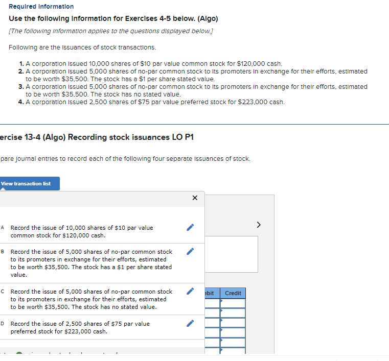 Required Information
Use the following Information for Exercises 4-5 below. (Algo)
[The following information applies to the questions displayed below.]
Following are the issuances of stock transactions.
1. A corporation Issued 10,000 shares of $10 par value common stock for $120,000 cash.
2. A corporation Issued 5,000 shares of no-par common stock to its promoters in exchange for their efforts, estimated
to be worth $35,500. The stock has a $1 per share stated value.
3. A corporation Issued 5,000 shares of no-par common stock to its promoters in exchange for their efforts, estimated
to be worth $35,500. The stock has no stated value.
4. A corporation Issued 2,500 shares of $75 par value preferred stock for $223,000 cash.
ercise 13-4 (Algo) Recording stock issuances LO P1
pare journal entries to record each of the following four separate Issuances of stock.
View transaction list
A Record the issue of 10,000 shares of $10 par value
common stock for $120,000 cash.
B Record the issue of 5,000 shares of no-par common stock
to its promoters in exchange for their efforts, estimated
to be worth $35,500. The stock has a $1 per share stated
value.
c Record the issue of 5,000 shares of no-par common stock
to its promoters in exchange for their efforts, estimated
to be worth $35,500. The stock has no stated value.
D Record the issue of 2,500 shares of $75 par value
preferred stock for $223,000 cash.
X
ebit
Credit