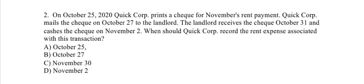 2. On October 25, 2020 Quick Corp. prints a cheque for November's rent payment. Quick Corp.
mails the cheque on October 27 to the landlord. The landlord receives the cheque October 31 and
cashes the cheque on November 2. When should Quick Corp. record the rent expense associated
with this transaction?
A) October 25,
B) October 27
C) November 30
D) November 2