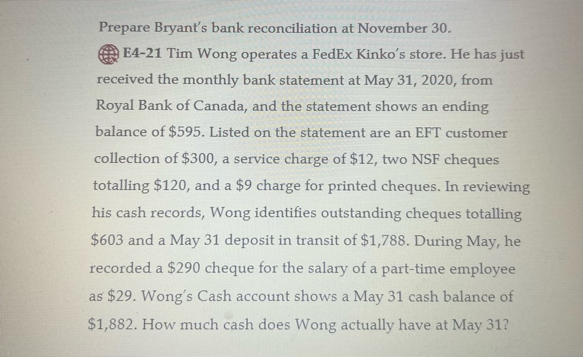 Prepare Bryant's bank reconciliation at November 30.
| E4-21 Tim Wong operates a FedEx Kinko's store. He has just
received the monthly bank statement at May 31, 2020, from
Royal Bank of Canada, and the statement shows an ending
balance of $595. Listed on the statement are an EFT customer
collection of $300, a service charge of $12, two NSF cheques
totalling $120, and a $9 charge for printed cheques. In reviewing
his cash records, Wong identifies outstanding cheques totalling
$603 and a May 31 deposit in transit of $1,788. During May, he
recorded a $290 cheque for the salary of a part-time employee
as $29. Wong's Cash account shows a May 31 cash balance of
$1,882. How much cash does Wong actually have at May 31?