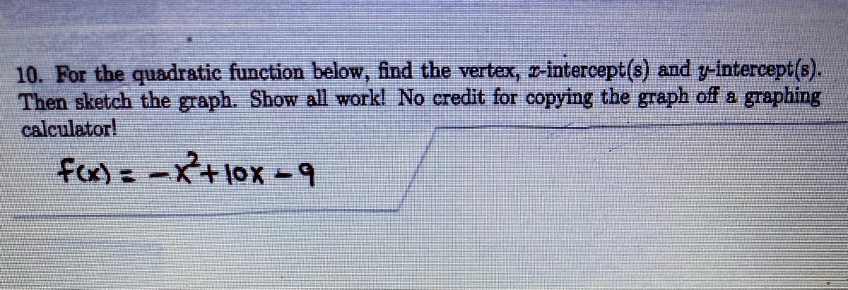 10. For the quadratic function below, find the vertex, r-intercept(s) and y-intercept(s).
Then sketch the graph. Show all work! No credit for copying the graph off a graphing
calculator!
