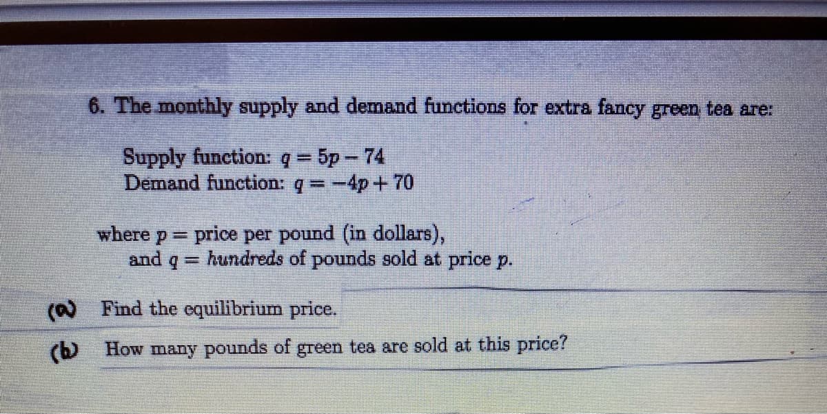 6. The monthly supply and demand functions for extra fancy green tea are:
Supply function: q= 5p- 74
Demand function: q -4p+70
%3D
where p price per pound (in dollars),
and
hundreds of pounds sold at price p.
(a Find the equilibrium price.
(b How many pounds of green tea are sold at this price?
