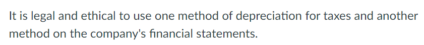 It is legal and ethical to use one method of depreciation for taxes and another
method on the company's financial statements.
