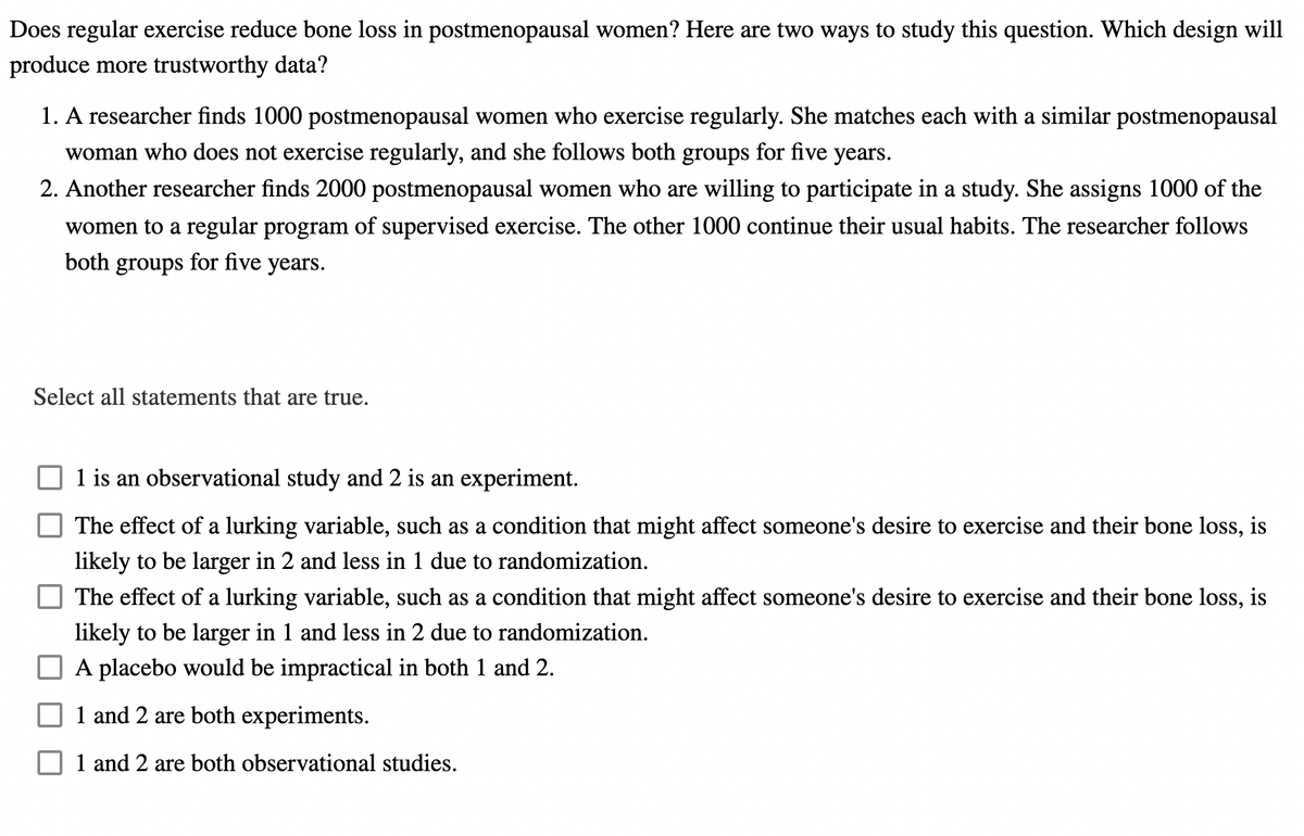 Does regular exercise reduce bone loss in postmenopausal women? Here are two ways to study this question. Which design will
produce more trustworthy data?
1. A researcher finds 1000 postmenopausal women who exercise regularly. She matches each with a similar postmenopausal
woman who does not exercise regularly, and she follows both groups for five years.
2. Another researcher finds 2000 postmenopausal women who are willing to participate in a study. She assigns 1000 of the
women to a regular program of supervised exercise. The other 1000 continue their usual habits. The researcher follows
both groups for five years.
Select all statements that are true.
1 is an observational study and 2 is an experiment.
The effect of a lurking variable, such as a condition that might affect someone's desire to exercise and their bone loss, is
likely to be larger in 2 and less in 1 due to randomization.
The effect of a lurking variable, such as a condition that might affect someone's desire to exercise and their bone loss, is
likely to be larger in 1 and less in 2 due to randomization.
A placebo would be impractical in both 1 and 2.
1 and 2 are both experiments.
1 and 2 are both observational studies.
