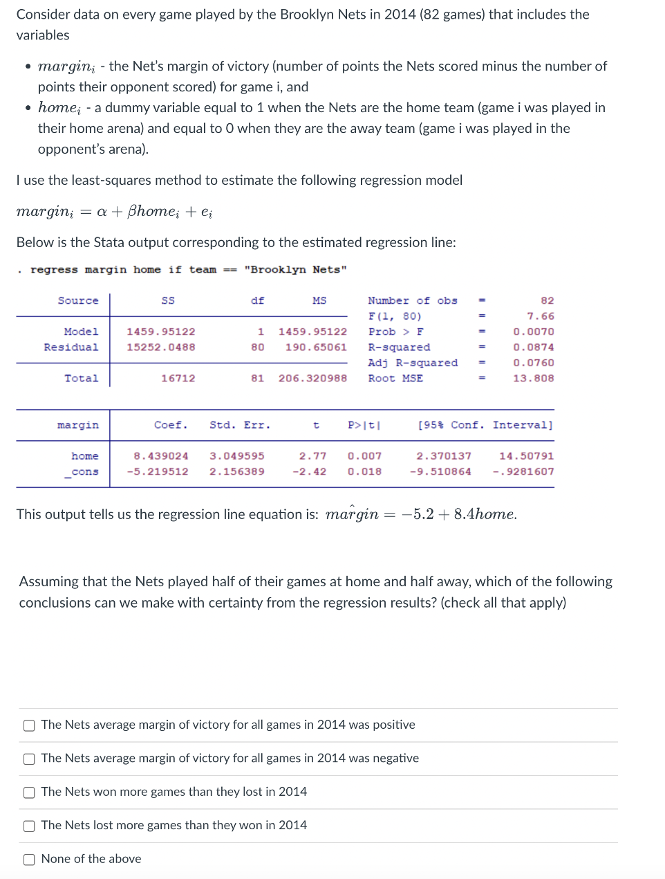 Consider data on every game played by the Brooklyn Nets in 2014 (82 games) that includes the
variables
margin, - the Net's margin of victory (number of points the Nets scored minus the number of
points their opponent scored) for game i, and
• home; - a dummy variable equal to 1 when the Nets are the home team (game i was played in
their home arena) and equal to 0 when they are the away team (game i was played in the
opponent's arena).
I use the least-squares method to estimate the following regression model
margin = a + ßhome; + ei
Below is the Stata output corresponding to the estimated regression line:
regress margin home if team===== "Brooklyn Nets"
.
Source
Model
Residual
Total
margin
home
_cons
SS
1459.95122
15252.0488
16712
df
1459.95122
1
80 190.65061
None of the above
81 206.320988
Coef. Std. Err.
8.439024 3.049595
-5.219512 2.156389
MS
t
Number of obs
F(1, 80)
Prob > F
R-squared
O The Nets lost more games than they won in 2014
P>|t|
2.77 0.007
-2.42 0.018
Adj R-squared =
Root MSE
=
=
2.370137
-9.510864
=
The Nets average margin of victory for all games in 2014 was positive
The Nets average margin of victory for all games in 2014 was negative
The Nets won more games than they lost in 2014
[95% Conf. Interval]
82
7.66
0.0070
0.0874
0.0760
13.808
This output tells us the regression line equation is: margin = −5.2 +8.4home.
Assuming that the Nets played half of their games at home and half away, which of the following
conclusions can we make with certainty from the regression results? (check all that apply)
14.50791
-.9281607