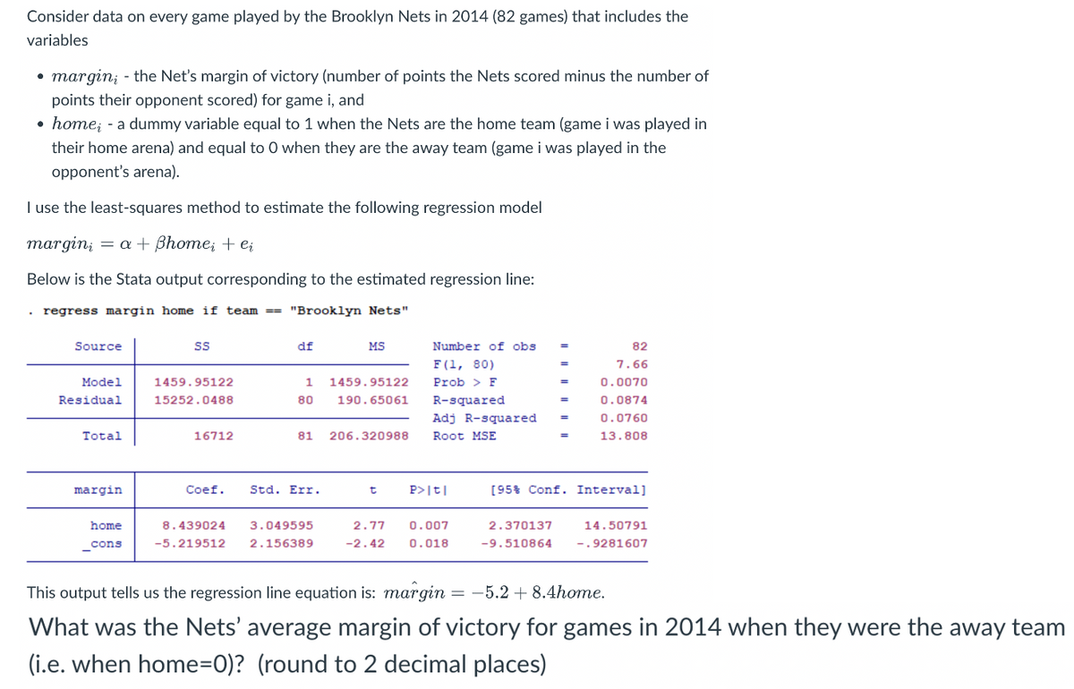 Consider data on every game played by the Brooklyn Nets in 2014 (82 games) that includes the
variables
margin; - the Net's margin of victory (number of points the Nets scored minus the number of
points their opponent scored) for game i, and
• home; - a dummy variable equal to 1 when the Nets are the home team (game i was played in
their home arena) and equal to 0 when they are the away team (game i was played in the
opponent's arena).
I use the least-squares method to estimate the following regression model
margin = a + ßhome; + ei
Below is the Stata output corresponding to the estimated regression line:
regress margin home if team==== "Brooklyn Nets"
Source
Model
Residual
Total
margin
home
_cons
SS
1459.95122
15252.0488
16712
df
1
80
Coef. Std. Err.
MS
81 206.320988
8.439024 3.049595
-5.219512 2.156389
1459.95122
190.65061
t
Number of obs
F (1, 80)
Prob > F
R-squared.
Adj R-squared =
Root MSE
P>|t|
2.77 0.007
-2.42 0.018
82
7.66
0.0070
0.0874
0.0760
13.808
[95% Conf. Interval]
2.370137
-9.510864
14.50791
-.9281607
This output tells us the regression line equation is: margin = -5.2 + 8.4home.
What was the Nets' average margin of victory for games in 2014 when they were the away team
(i.e. when home=0)? (round to 2 decimal places)