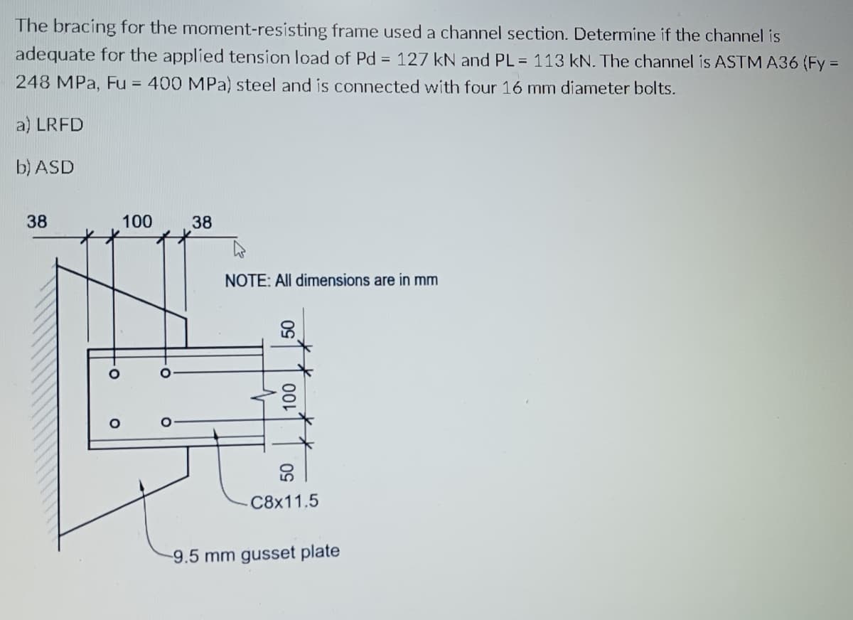 The bracing for the moment-resisting frame used a channel section. Determine if the channel is
adequate for the applied tension load of Pd = 127 kN and PL = 113 kN. The channel is ASTM A36 (Fy =
248 MPa, Fu = 400 MPa) steel and is connected with four 16 mm diameter bolts.
a) LRFD
b) ASD
38
100
38
NOTE: All dimensions are in mm
C8x11.5
9.5 mm gusset plate
