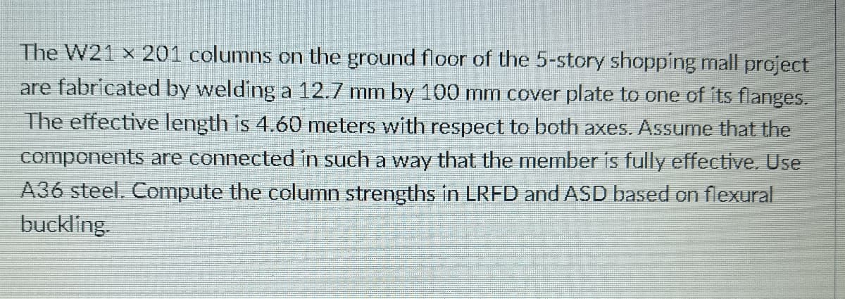 The W21 x 201 columns on the ground floor of the 5-story shopping mall project
are fabricated by welding a 12.7 mm by 100 mm cover plate to one of its flanges.
The effective length is 4.60 meters with respect to both axes. Assume that the
components are connected in such a way that the member is fully effective. Use
A36 steel. Compute the column strengths in LRFD and ASD based on flexural
buckling.
