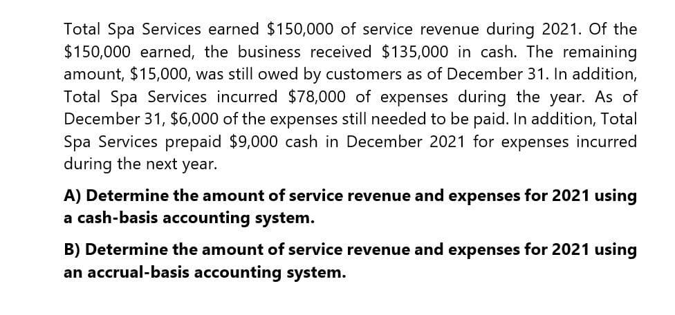 Total Spa Services earned $150,000 of service revenue during 2021. Of the
$150,000 earned, the business received $135,000 in cash. The remaining
amount, $15,000, was still owed by customers as of December 31. In addition,
Total Spa Services incurred $78,000 of expenses during the year. As of
December 31, $6,000 of the expenses still needed to be paid. In addition, Total
Spa Services prepaid $9,000 cash in December 2021 for expenses incurred
during the next year.
A) Determine the amount of service revenue and expenses for 2021 using
a cash-basis accounting system.
B) Determine the amount of service revenue and expenses for 2021 using
an accrual-basis accounting system.