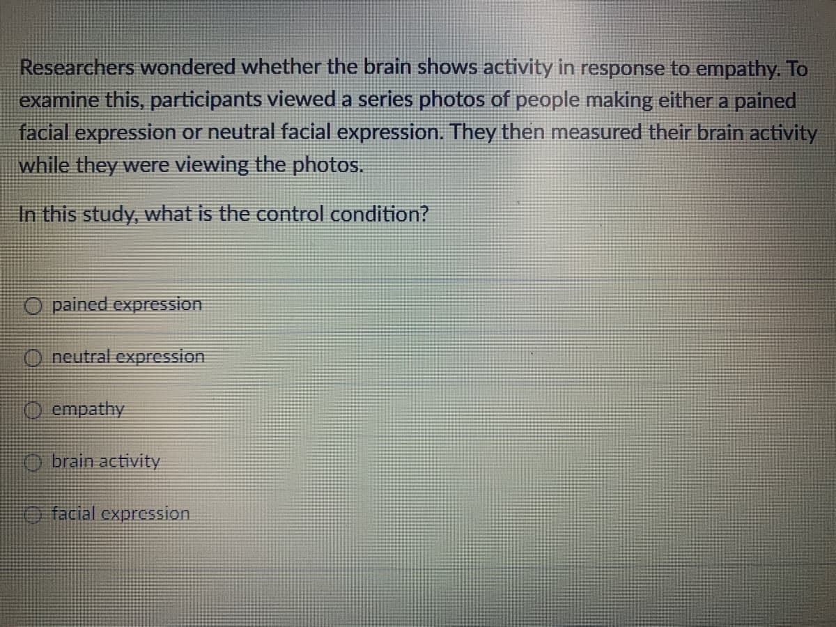 Researchers wondered whether the brain shows activity in response to empathy. To
examine this, participants viewed a series photos of people making either a pained
facial expression or neutral facial expression. They then measured their brain activity
while they were viewing the photos.
In this study, what is the control condition?
O pained expression
O neutral expression
empathy
Obrain activity
facial expression