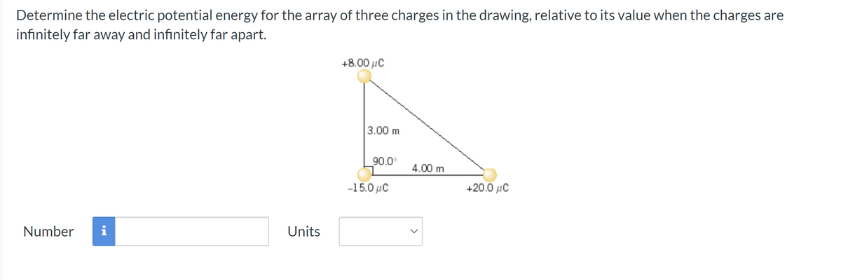 Determine the electric potential energy for the array of three charges in the drawing, relative to its value when the charges are
infinitely far away and infinitely far apart.
Number i
Units
+8.00 μC
3.00 m
90.0°
-15.0 μC
4.00 m
+20.0 μC