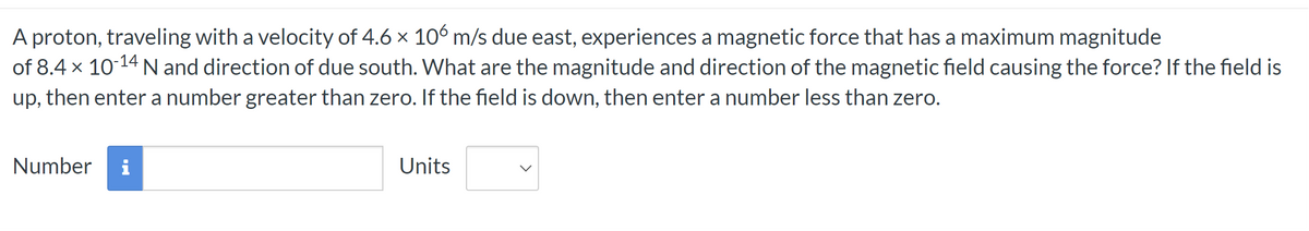 A proton, traveling with a velocity of 4.6 × 106 m/s due east, experiences a magnetic force that has a maximum magnitude
of 8.4 x 10-14 N and direction of due south. What are the magnitude and direction of the magnetic field causing the force? If the field is
up, then enter a number greater than zero. If the field is down, then enter a number less than zero.
Number i
Units