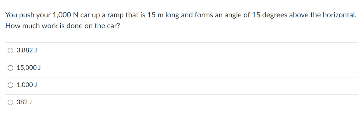 You push your 1,000 N car up a ramp that is 15 m long and forms an angle of 15 degrees above the horizontal.
How much work is done on the car?
3,882 J
O 15,000 J
1,000 J
382 J