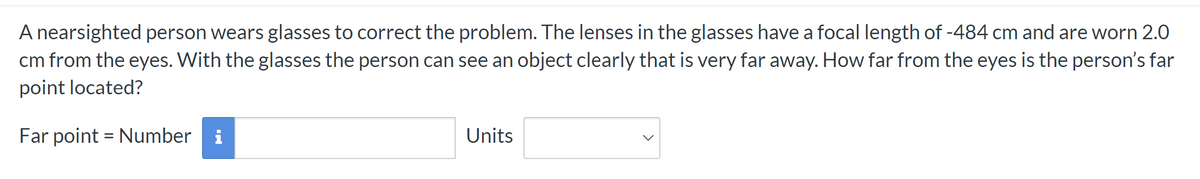 A nearsighted person wears glasses to correct the problem. The lenses in the glasses have a focal length of -484 cm and are worn 2.0
cm from the eyes. With the glasses the person can see an object clearly that is very far away. How far from the eyes is the person's far
point located?
Far point = Number i
Units