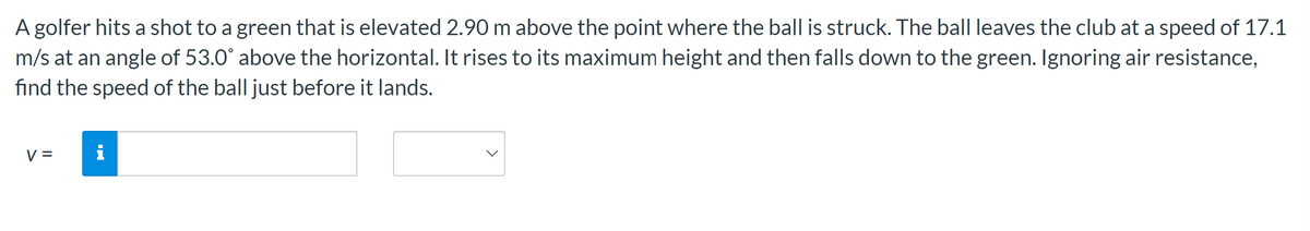 A golfer hits a shot to a green that is elevated 2.90 m above the point where the ball is struck. The ball leaves the club at a speed of 17.1
m/s at an angle of 53.0° above the horizontal. It rises to its maximum height and then falls down to the green. Ignoring air resistance,
find the speed of the ball just before it lands.
V =