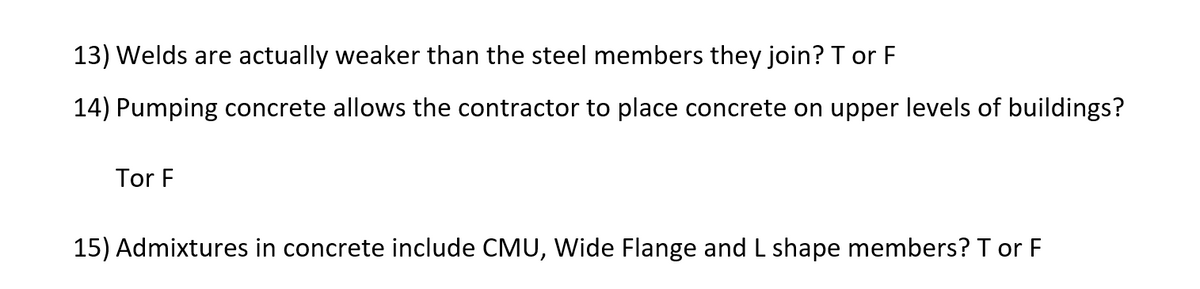 13) Welds are actually weaker than the steel members they join? T or F
14) Pumping concrete allows the contractor to place concrete on upper levels of buildings?
Tor F
15) Admixtures in concrete include CMU, Wide Flange and L shape members? T or F
