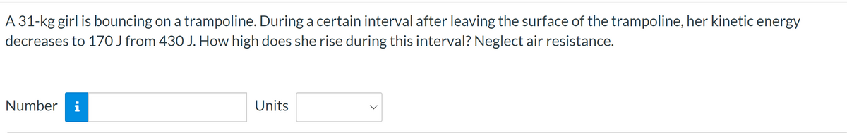 A 31-kg girl is bouncing on a trampoline. During a certain interval after leaving the surface of the trampoline, her kinetic energy
decreases to 170 J from 430 J. How high does she rise during this interval? Neglect air resistance.
Number i
Units