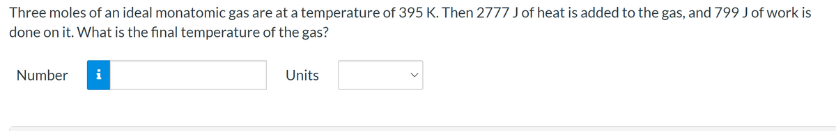 Three moles of an ideal monatomic gas are at a temperature of 395 K. Then 2777 J of heat is added to the gas, and 799 J of work is
done on it. What is the final temperature of the gas?
Number
i
Units