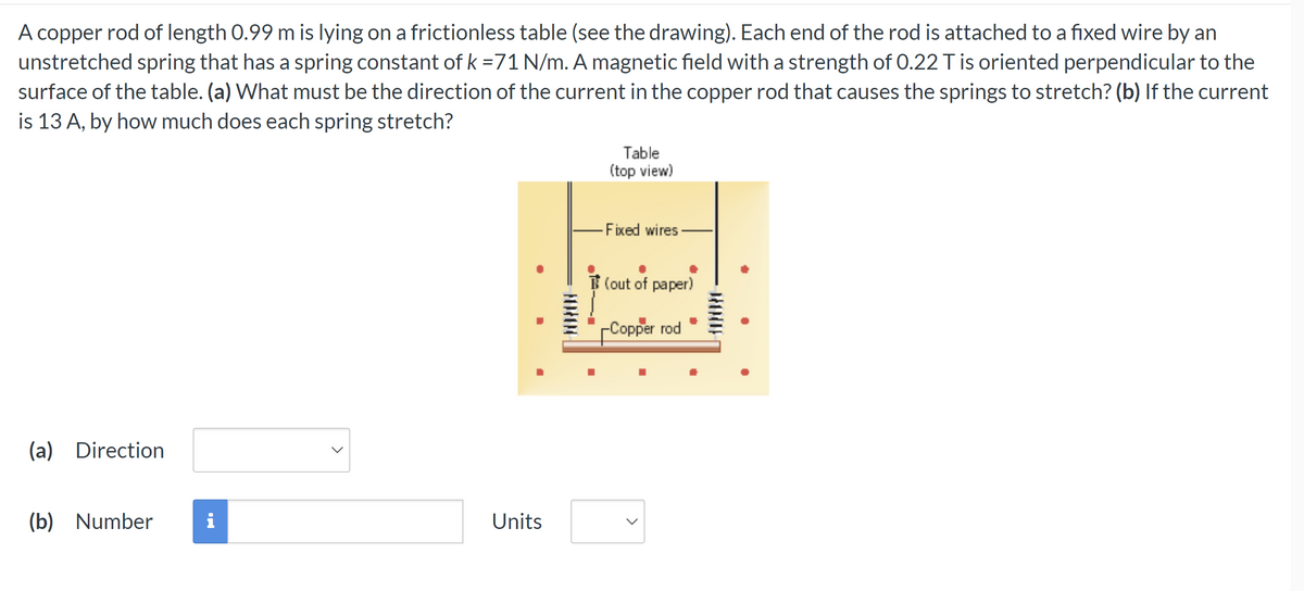 A copper rod of length 0.99 m is lying on a frictionless table (see the drawing). Each end of the rod is attached to a fixed wire by an
unstretched spring that has a spring constant of k =71 N/m. A magnetic field with a strength of 0.22 T is oriented perpendicular to the
surface of the table. (a) What must be the direction of the current in the copper rod that causes the springs to stretch? (b) If the current
is 13 A, by how much does each spring stretch?
(a) Direction
(b) Number
i
Units
FORTON
74
Table
(top view)
Fixed wires.
(out of paper)
-Copper rod
DONDE