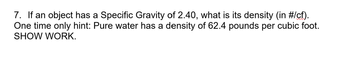 7. If an object has a Specific Gravity of 2.40, what is its density (in #/cf).
One time only hint: Pure water has a density of 62.4 pounds per cubic foot.
SHOW WORK.