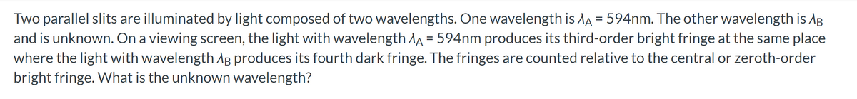 Two parallel slits are illuminated by light composed of two wavelengths. One wavelength is AA = 594nm. The other wavelength is AB
and is unknown. On a viewing screen, the light with wavelength AA = 594nm produces its third-order bright fringe at the same place
where the light with wavelength AB produces its fourth dark fringe. The fringes are counted relative to the central or zeroth-order
bright fringe. What is the unknown wavelength?