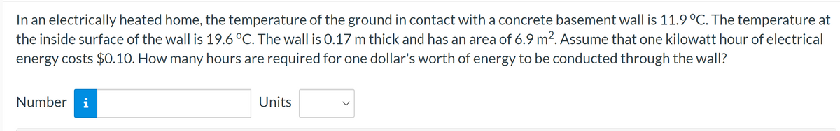 In an electrically heated home, the temperature of the ground in contact with a concrete basement wall is 11.9 °C. The temperature at
the inside surface of the wall is 19.6 °C. The wall is 0.17 m thick and has an area of 6.9 m². Assume that one kilowatt hour of electrical
energy costs $0.10. How many hours are required for one dollar's worth of energy to be conducted through the wall?
Number i
Units