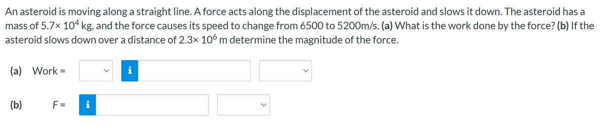 An asteroid is moving along a straight line. A force acts along the displacement of the asteroid and slows it down. The asteroid has a
mass of 5.7× 104 kg, and the force causes its speed to change from 6500 to 5200m/s. (a) What is the work done by the force? (b) If the
asteroid slows down over a distance of 2.3× 106 m determine the magnitude of the force.
(a) Work=
(b)
F =
i