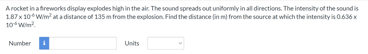 A rocket in a fireworks display explodes high in the air. The sound spreads out uniformly in all directions. The intensity of the sound is
1.87 x 10-6 W/m² at a distance of 135 m from the explosion. Find the distance (in m) from the source at which the intensity is 0.636 x
10-6 W/m².
Number i
Units