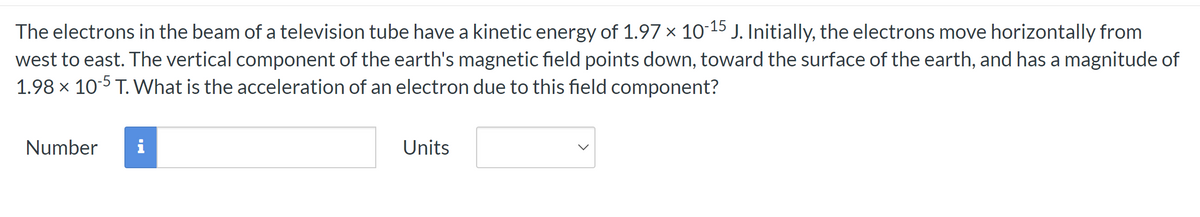 The electrons in the beam of a television tube have a kinetic energy of 1.97 × 10-15 J. Initially, the electrons move horizontally from
west to east. The vertical component of the earth's magnetic field points down, toward the surface of the earth, and has a magnitude of
1.98 x 10-5 T. What is the acceleration of an electron due to this field component?
Number
i
Units