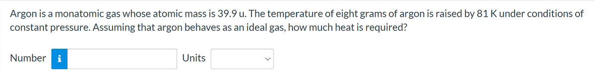 Argon is a monatomic gas whose atomic mass is 39.9 u. The temperature of eight grams of argon is raised by 81 K under conditions of
constant pressure. Assuming that argon behaves as an ideal gas, how much heat is required?
Number i
Units