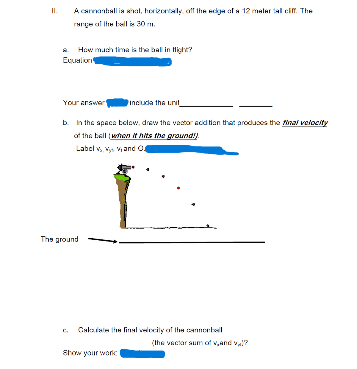 ### Motion of a Cannonball

#### II. A cannonball is shot, horizontally, off the edge of a 12 meter tall cliff. The range of the ball is 30 m.

**a. How much time is the ball in flight?**

- **Equation:** [Equation not provided in the image]

- **Your answer:** [Answer not provided] include the unit ___________

**b. In the space below, draw the vector addition that produces the final velocity of the ball (when it hits the ground)! Label \(v_x\), \(v_{yf}\), \(v_f\), and \(\Theta\).**

- This part requires a drawing: The diagram shows a cliff with a cannon on top, firing a cannonball horizontally. The cannonball follows a projectile path, showing its trajectory with several dots representing its position at different times. It hits the ground some distance away from the base of the cliff. The following vectors should be labeled in the diagram:
  - \(v_x\): The horizontal component of the velocity.
  - \(v_{yf}\): The vertical component of the final velocity.
  - \(v_f\): The final velocity vector.
  - \(\Theta\): The angle between \(v_x\) and \(v_f\).

**c. Calculate the final velocity of the cannonball (the vector sum of \(v_x\) and \(v_{yf}\))?**

- **Show your work:** [Work not provided in the image]

This content aims to explain the principles behind projectile motion, including calculating the time of flight and final velocity vector by considering both horizontal and vertical components of the motion. The provided diagram visually represents the vector addition of velocities when the ball hits the ground.