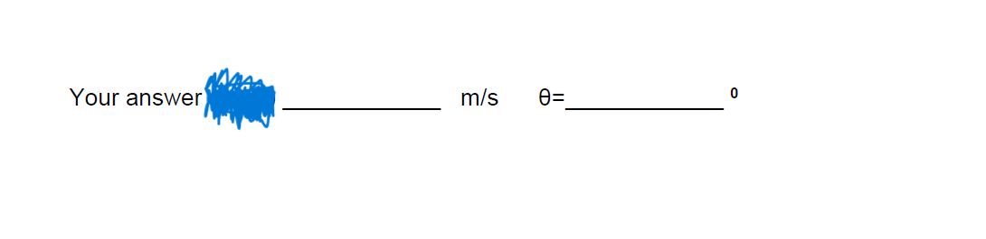 ---

Your answer ______________ m/s    θ = ______________ °

---

This text is designed to collect specific numerical inputs for an educational exercise, likely in a physics or mathematics context. The first blank is intended for an answer in meters per second (m/s), which might pertain to velocity or speed. The second blank is for an angle, denoted by the Greek letter theta (θ), and the answer should be provided in degrees.

**Explanation:**
- The placeholder "Your answer ______________ m/s" is where students should input their calculated speed or velocity.
- "θ = ______________ °" is where students should input the angle in degrees.

This format is typically used in physics problems involving projectile motion, trigonometry exercises, or any scenarios requiring the calculation of these specific parameters.