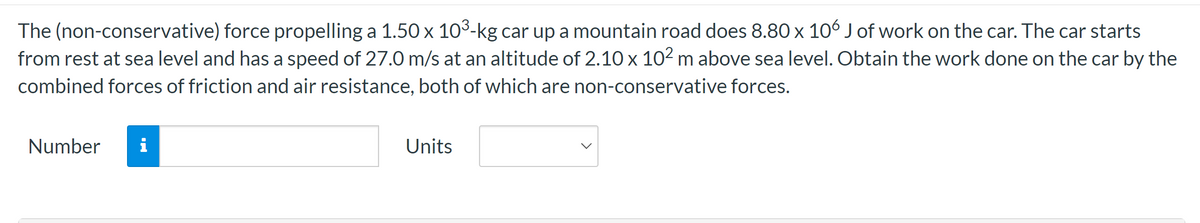 The (non-conservative) force propelling a 1.50 x 10³-kg car up a mountain road does 8.80 x 106 J of work on the car. The car starts
from rest at sea level and has a speed of 27.0 m/s at an altitude of 2.10 x 10² m above sea level. Obtain the work done on the car by the
combined forces of friction and air resistance, both of which are non-conservative forces.
Number i
Units