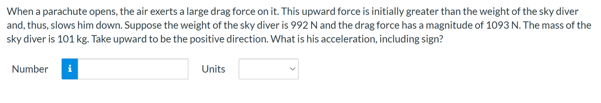 ### Skydiver Acceleration Calculation

When a parachute opens, the air exerts a large drag force on it. This upward force is initially greater than the weight of the skydiver and thus slows them down. To calculate the acceleration of the skydiver at this moment, we need to consider the following information:

- **Weight of the Skydiver**: 992 N
- **Drag Force**: 1093 N
- **Mass of the Skydiver**: 101 kg
- **Positive Direction**: Upward

To find the acceleration (a), we will use Newton's Second Law of Motion:
\[ F = ma \]

Where:
- \( F \) is the net force acting on the skydiver.
- \( m \) is the mass of the skydiver.
- \( a \) is the acceleration.

The net force \( F \) is the difference between the drag force and the weight of the skydiver:
\[ F = F_{\text{drag}} - F_{\text{weight}} \]
\[ F = 1093 \, \text{N} - 992 \, \text{N} = 101 \, \text{N} \]

Now, we can solve for the acceleration:
\[ a = \frac{F}{m} = \frac{101 \, \text{N}}{101 \, \text{kg}} = 1 \, \text{m/s}^2 \]

Therefore, the acceleration of the skydiver is \( 1 \, \text{m/s}^2 \).

### Input Fields
The input fields provided are for the user to enter their answers:

- **Number**: Input field for the numerical value of acceleration.
- **Units**: Dropdown menu to select the appropriate units for acceleration.