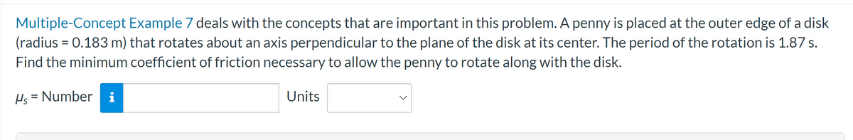 Multiple-Concept Example 7 deals with the concepts that are important in this problem. A penny is placed at the outer edge of a disk
(radius= 0.183 m) that rotates about an axis perpendicular to the plane of the disk at its center. The period of the rotation is 1.87 s.
Find the minimum coefficient of friction necessary to allow the penny to rotate along with the disk.
Hs = Number i
Units