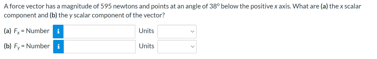 A force vector has a magnitude of 595 newtons and points at an angle of 38° below the positive x axis. What are (a) the x scalar
component and (b) the y scalar component of the vector?
(a) Fx = Number i
X
(b) Fy Number i
Units
Units
>