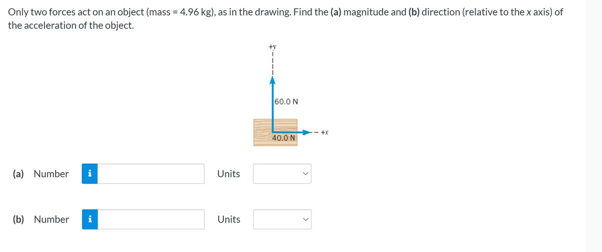 ## Problem Statement

Only two forces act on an object (mass = 4.96 kg), as shown in the drawing. Find the (a) magnitude and (b) direction (relative to the x-axis) of the acceleration of the object.

## Diagram Explanation

In the diagram, a wooden block is subjected to two forces:
- A downward force of 60.0 N acts along the negative y-axis.
- A horizontal force of 40.0 N acts along the positive x-axis.

Both forces are represented with arrows originating from the center of the block, indicating the direction and magnitude of each force.

### Questions

(a) Find the magnitude of the acceleration.
- Input Field: Number
- Units Dropdown: Select units from the dropdown menu (e.g., m/s²).

(b) Find the direction of the acceleration relative to the x-axis.
- Input Field: Number
- Units Dropdown: Select units from the dropdown menu (e.g., degrees).

### How to Solve

1. **Calculate the resultant force:**

   Since the forces are perpendicular to each other, we can use the Pythagorean theorem to find the resultant force (F):
   \[
   F = \sqrt{(F_x)^2 + (F_y)^2}
   \]
   where \( F_x = 40.0 \text{ N} \) and \( F_y = -60.0 \text{ N} \).

2. **Calculate the magnitude of the acceleration (a):**

   Use Newton's second law \( F = ma \):
   \[
   a = \frac{F}{m}
   \]
   where \( m = 4.96 \text{ kg} \).

3. **Calculate the direction of the acceleration (θ) relative to the x-axis:**

   The direction θ can be found using trigonometry:
   \[
   \theta = \tan^{-1} \left( \frac{F_y}{F_x} \right)
   \]

### Input Fields

- (a) Magnitude of the acceleration
  - Numerical input for the calculated magnitude.
  - Select appropriate units from the dropdown.

- (b) Direction of the acceleration
  - Numerical input for the calculated direction.
  - Select degrees or other appropriate units from the dropdown.