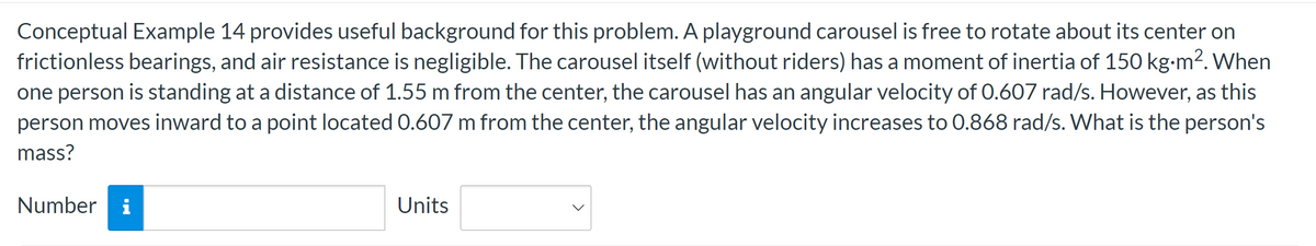 Conceptual Example 14 provides useful background for this problem. A playground carousel is free to rotate about its center on
frictionless bearings, and air resistance is negligible. The carousel itself (without riders) has a moment of inertia of 150 kg.m². When
one person is standing at a distance of 1.55 m from the center, the carousel has an angular velocity of 0.607 rad/s. However, as this
person moves inward to a point located 0.607 m from the center, the angular velocity increases to 0.868 rad/s. What is the person's
mass?
Number
Jud.
Units