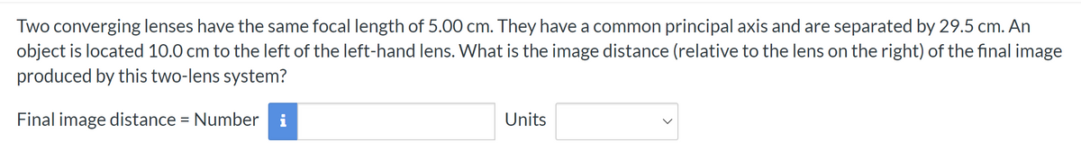 Two converging lenses have the same focal length of 5.00 cm. They have a common principal axis and are separated by 29.5 cm. An
object is located 10.0 cm to the left of the left-hand lens. What is the image distance (relative to the lens on the right) of the final image
produced by this two-lens system?
Final image distance = Number i
Units