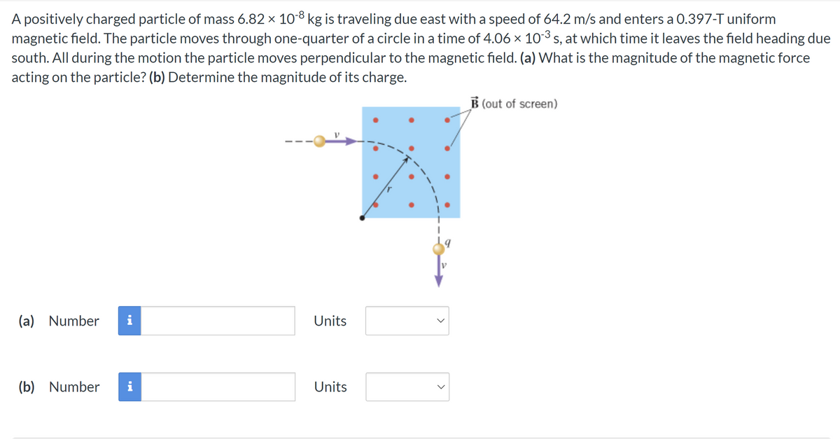 A positively charged particle of mass 6.82 x 10-8 kg is traveling due east with a speed of 64.2 m/s and enters a 0.397-T uniform
magnetic field. The particle moves through one-quarter of a circle in a time of 4.06 × 10-³ s, at which time it leaves the field heading due
south. All during the motion the particle moves perpendicular to the magnetic field. (a) What is the magnitude of the magnetic force
acting on the particle? (b) Determine the magnitude of its charge.
(a) Number
(b) Number
pi
i
Units
Units
V
<
B (out of screen)