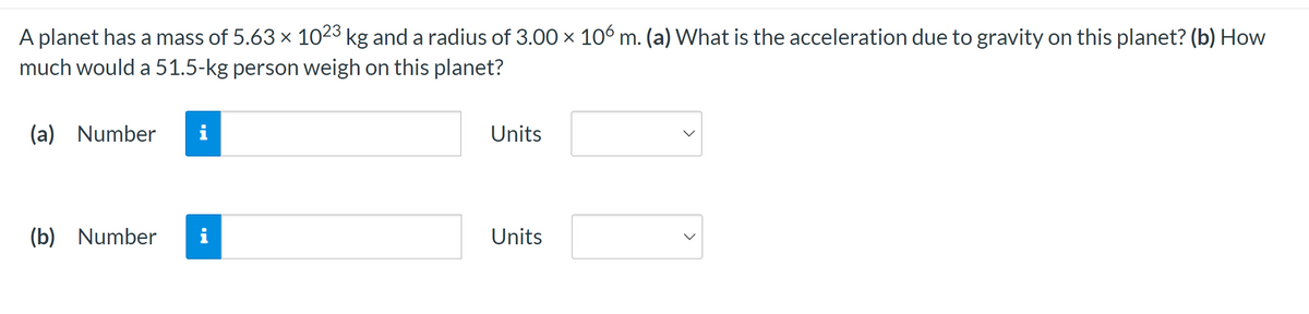 ### Gravitational Acceleration and Weight on a Planet

A planet has a mass of \(5.63 \times 10^{23}\) kg and a radius of \(3.00 \times 10^{6}\) m.

**Exercise:**
- (a) What is the acceleration due to gravity on this planet?
- (b) How much would a 51.5-kg person weigh on this planet?

**Input Fields:**

- **(a)**
  - **Number:** [Input Box]
  - **Units:** [Dropdown Menu]
  
- **(b)**
  - **Number:** [Input Box]
  - **Units:** [Dropdown Menu]