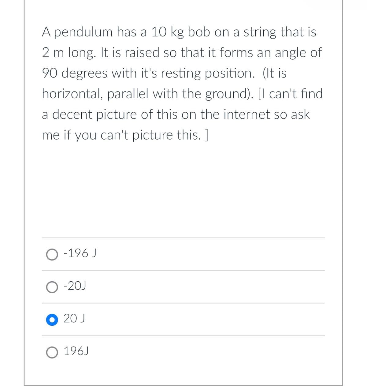 A pendulum has a 10 kg bob on a string that is
2 m long. It is raised so that it forms an angle of
90 degrees with it's resting position. (It is
horizontal, parallel with the ground). [I can't find
a decent picture of this on the internet so ask
me if you can't picture this. ]
O-196 J
O-20J
20 J
O 196J