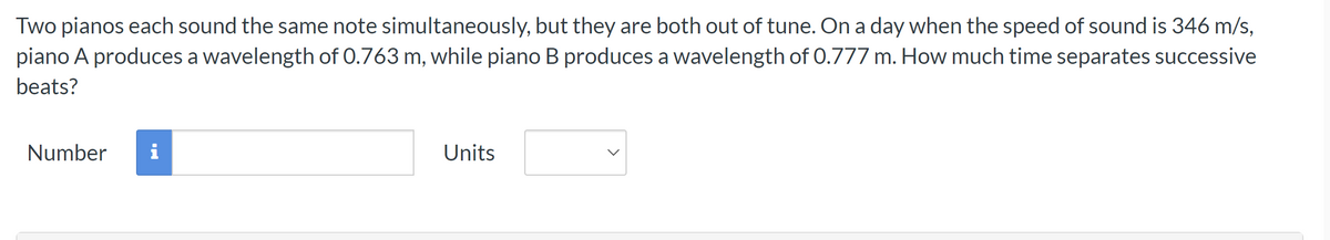 Two pianos each sound the same note simultaneously, but they are both out of tune. On a day when the speed of sound is 346 m/s,
piano A produces a wavelength of 0.763 m, while piano B produces a wavelength of 0.777 m. How much time separates successive
beats?
Number i
Units