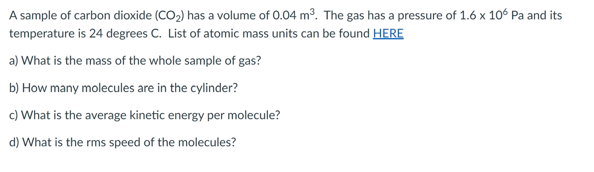 A sample of carbon dioxide (CO₂) has a volume of 0.04 m³. The gas has a pressure of 1.6 x 106 Pa and its
temperature is 24 degrees C. List of atomic mass units can be found HERE
a) What is the mass of the whole sample of gas?
b) How many molecules are in the cylinder?
c) What is the average kinetic energy per molecule?
d) What is the rms speed of the molecules?