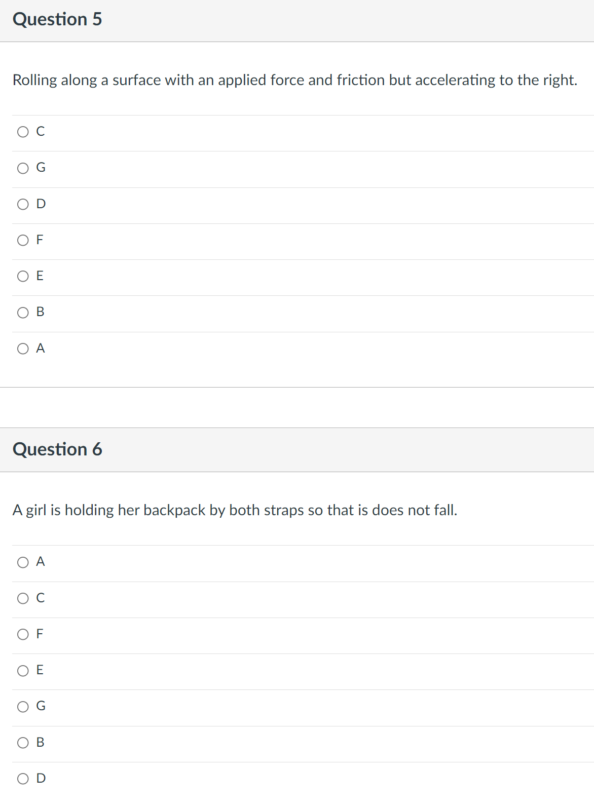 Question 5
Rolling along a surface with an applied force and friction but accelerating to the right.
с
D
E
B
A
Question 6
A girl is holding her backpack by both straps so that is does not fall.
O A
с
OF
E
O
O
O
O
O
O
O
O
TI
F
B