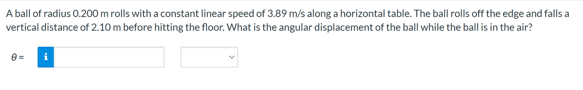 A ball of radius 0.200 m rolls with a constant linear speed of 3.89 m/s along a horizontal table. The ball rolls off the edge and falls a
vertical distance of 2.10 m before hitting the floor. What is the angular displacement of the ball while the ball is in the air?
0 =
i