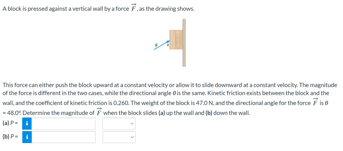 **Title: Understanding Forces Acting on a Block Against a Vertical Wall**

**Introduction:**
In this exercise, we analyze a block being pressed against a vertical wall by a force \(\vec{F}\) as shown in the accompanying diagram.

**Diagram Explanation:**
The diagram illustrates a block pressed against a vertical wall. The force \(\vec{F}\) acts on the block at an angle \(\theta\) to the horizontal. This angle is given as 48.0°.

![Diagram of force acting on a block](block-diagram.png)

**Problem Statement:**
The force \(\vec{F}\) applied to the block can facilitate two scenarios:

1. The block moving upward at a constant velocity.
2. The block sliding downward at a constant velocity.

While the direction of force application angle \(\theta\) remains the same in both cases, the magnitudes of the forces differ. The coefficient of kinetic friction (\(\mu_k\)) between the block and the wall is 0.260, and the weight (W) of the block is 47.0 N.

**Objective:**
Determine the magnitude of the force \(\vec{F}\) for the following conditions:
(a) When the block slides up the wall.
(b) When the block slides down the wall.

**Given Data:**
- \( \mu_k = 0.260 \) (coefficient of kinetic friction)
- Weight \( W = 47.0 \) N
- Angle \( \theta = 48.0^\circ \)

**Questions:**
(a) Find the magnitude of the force \( \vec{F} \) when the block slides up the wall:

\[ (a) \quad P = \]

(b) Find the magnitude of the force \( \vec{F} \) when the block slides down the wall:

\[ (b) \quad P = \]

**Analyzing the Problem:**
To solve for \( \vec{F} \), consider the equilibrium conditions for the block in both the upward and downward motion scenarios. Utilize the frictional force equations, and ensure the balance of forces in both the vertical and horizontal directions. The magnitude of force \( \vec{F} \) in both cases depends on the interplay between gravitational force, kinetic friction, and the applied force vector’s components.

By accurately analyzing the given conditions and applying Newton’s laws, one can derive the precise magnitudes for